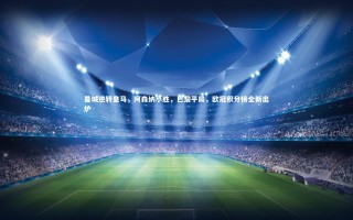 yy易游体育官方网站_曼城逆转皇马，阿森纳小胜，巴黎平局，欧冠积分榜全新出炉